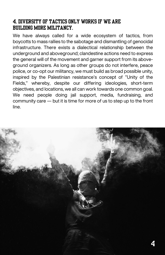 4.DIVERSITY OF TACTICS ONLY WORKS IF WE ARE BUILDING MORE MILITANCY.  We have always called for a wide ecosystem of tactics, from boycotts to mass ralles to the sabotage and dismantiing of genocidal infrastructure. There exists a dialectical relationship between the underground and aboveground; clandestine actions need to express the general will of the movement and garner support from its above- ground organizers. As long as other groups do not interfere, peace police, or co-opt our militancy, we must build as broad possible unity, inspired by the Palestinian resistance’s concept of "Unity of the Fields," whereby, despite our differing  ideologies, short-term objectives, and locations, we all can work towards one common goal We need people doing jail support, media, fundraising, and community care — but it is time for more of us to step up to the front line.  